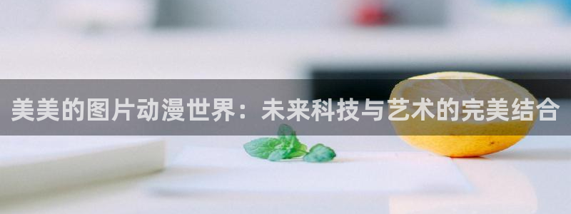看动漫里番的网站：美美的图片动漫世界：未来科技与艺术的完美结合