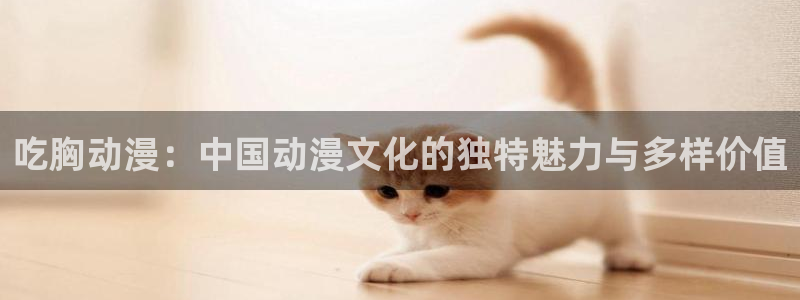日本旧里番动漫：吃胸动漫：中国动漫文化的独特魅力与多样价值