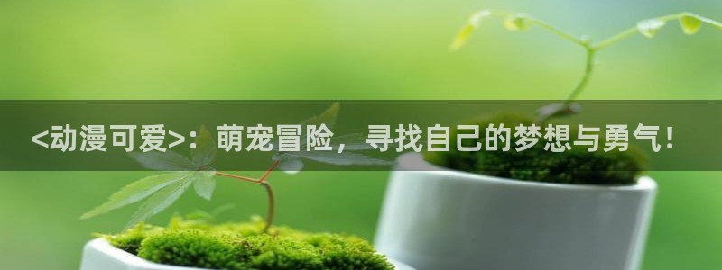 动漫免费里番：<动漫可爱>：萌宠冒险，寻找自己的梦想与勇气！