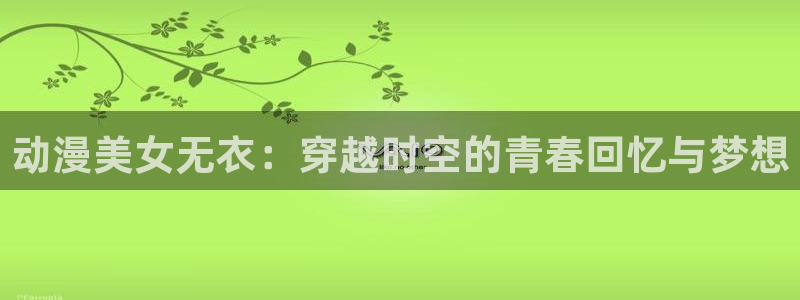 涩里番动漫：动漫美女无衣：穿越时空的青春回忆与梦想